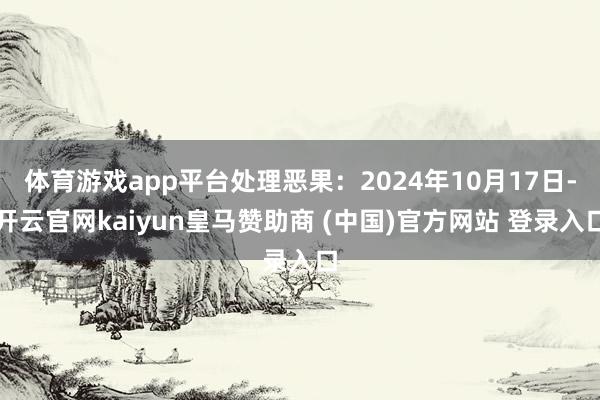 体育游戏app平台处理恶果：2024年10月17日-开云官网kaiyun皇马赞助商 (中国)官方网站 登录入口