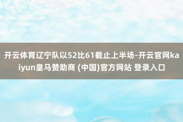 开云体育辽宁队以52比61截止上半场-开云官网kaiyun皇马赞助商 (中国)官方网站 登录入口