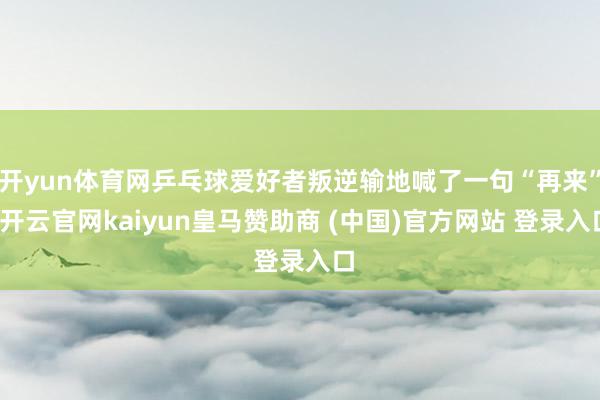 开yun体育网乒乓球爱好者叛逆输地喊了一句“再来”-开云官网kaiyun皇马赞助商 (中国)官方网站 登录入口