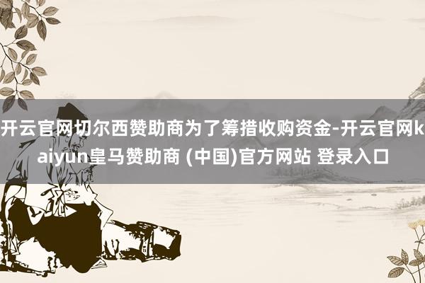 开云官网切尔西赞助商　　为了筹措收购资金-开云官网kaiyun皇马赞助商 (中国)官方网站 登录入口