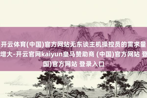 开云体育(中国)官方网站无东谈主机操控员的需求量也握住增大-开云官网kaiyun皇马赞助商 (中国)官方网站 登录入口