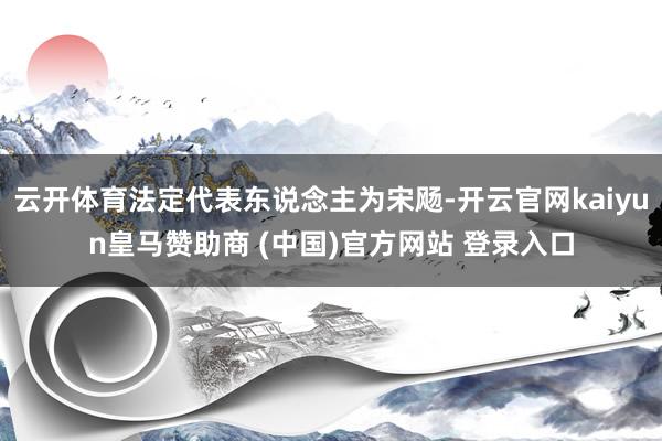 云开体育法定代表东说念主为宋飏-开云官网kaiyun皇马赞助商 (中国)官方网站 登录入口