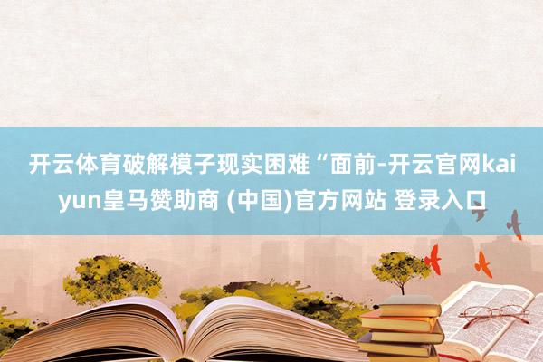 开云体育　　破解模子现实困难　　“面前-开云官网kaiyun皇马赞助商 (中国)官方网站 登录入口