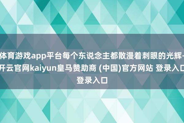 体育游戏app平台每个东说念主都散漫着刺眼的光辉-开云官网kaiyun皇马赞助商 (中国)官方网站 登录入口