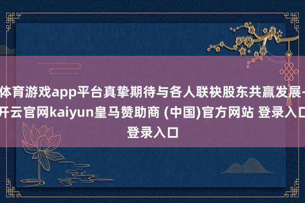 体育游戏app平台真挚期待与各人联袂股东共赢发展-开云官网kaiyun皇马赞助商 (中国)官方网站 登录入口