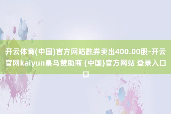 开云体育(中国)官方网站融券卖出400.00股-开云官网kaiyun皇马赞助商 (中国)官方网站 登录入口