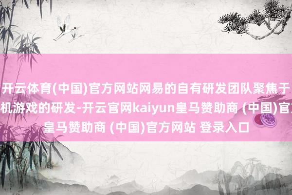 开云体育(中国)官方网站网易的自有研发团队聚焦于手游、端游和主机游戏的研发-开云官网kaiyun皇马赞助商 (中国)官方网站 登录入口