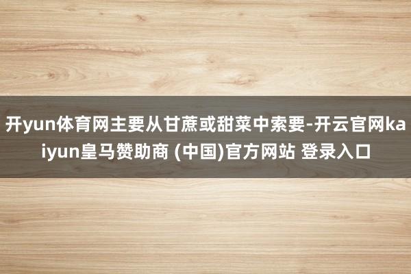 开yun体育网主要从甘蔗或甜菜中索要-开云官网kaiyun皇马赞助商 (中国)官方网站 登录入口